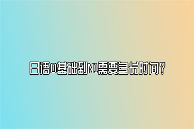 日语0基础到N1需要多长时间？ 