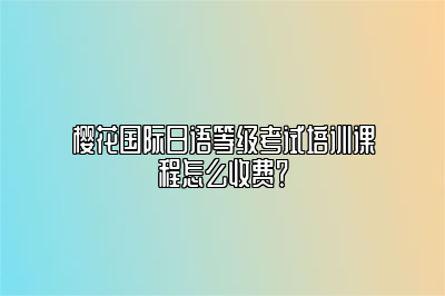 樱花国际日语等级考试培训课程怎么收费？ 