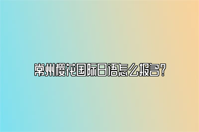 常州樱花国际日语怎么报名？ 