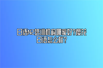 日语N2培训机构哪家好？樱花日语怎么样？