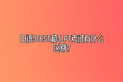 日语JTEST和JLPT考试有什么区别？