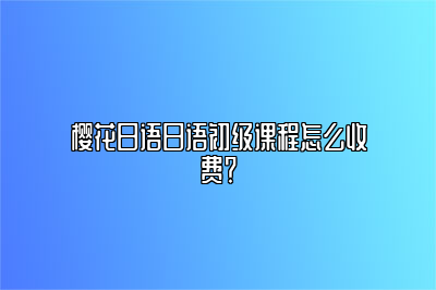 樱花日语日语初级课程怎么收费？ 