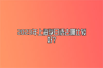 2023年上海学日语去哪比较好？