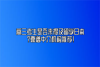 高三考生是否来得及留学日本？靠谱中介机构推荐！ 