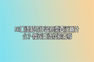 N1口语和写作备考需要注意什么？-樱花日语经验分享 