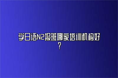 学日语N2报班哪家培训机构好？ 