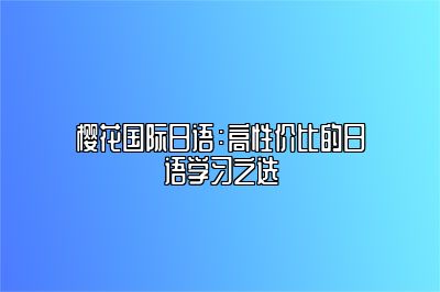 樱花国际日语：高性价比的日语学习之选 