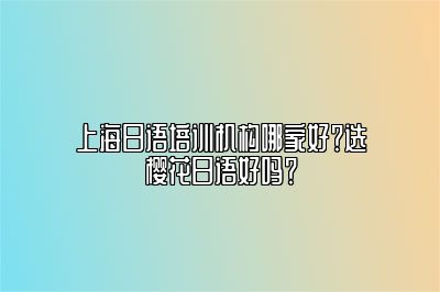 上海日语培训机构哪家好？选樱花日语好吗？