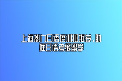 上海热门日语培训班推荐，助推日语考级留学 