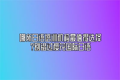 哪所日语培训机构最值得选择？别错过樱花国际日语 