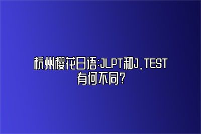 杭州樱花日语:JLPT和J.TEST有何不同?