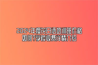 2024年樱花日语培训班价格如何？学校收费详情介绍 