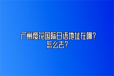  广州樱花国际日语地址在哪？怎么去？ 