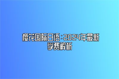  樱花国际日语：2024年最新学费解析 