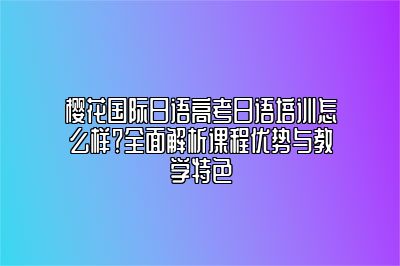 樱花国际日语高考日语培训怎么样？全面解析课程优势与教学特色 