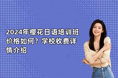 2024年樱花日语培训班价格如何？学校收费详情介绍 