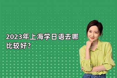 2023年上海学日语去哪比较好？